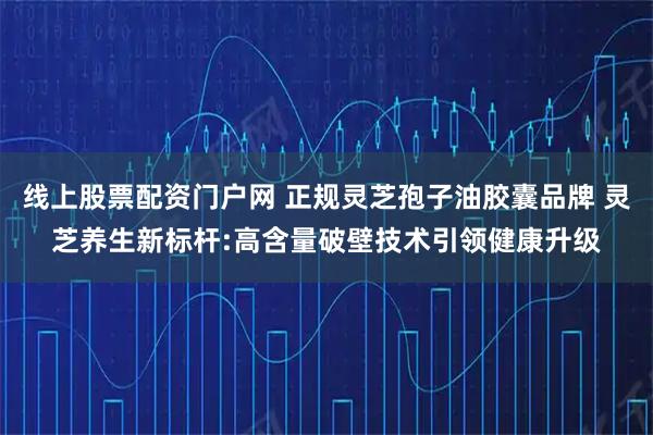 线上股票配资门户网 正规灵芝孢子油胶囊品牌 灵芝养生新标杆:高含量破壁技术引领健康升级