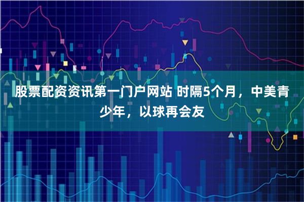 股票配资资讯第一门户网站 时隔5个月，中美青少年，以球再会友