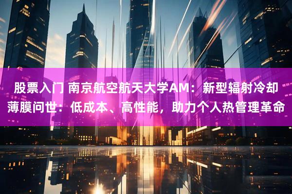 股票入门 南京航空航天大学AM：新型辐射冷却薄膜问世：低成本、高性能，助力个人热管理革命