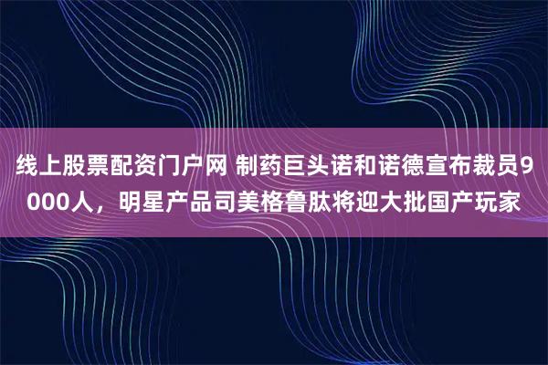 线上股票配资门户网 制药巨头诺和诺德宣布裁员9000人，明星产品司美格鲁肽将迎大批国产玩家