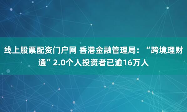 线上股票配资门户网 香港金融管理局：“跨境理财通”2.0个人投资者已逾16万人