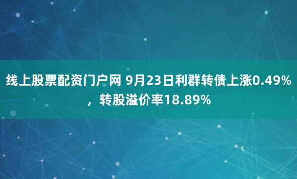线上股票配资门户网 9月23日利群转债上涨0.49%，转股溢价率18.89%