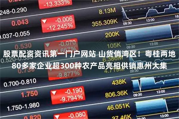 股票配资资讯第一门户网站 山货俏湾区！粤桂两地80多家企业超300种农产品亮相供销惠州大集