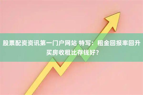 股票配资资讯第一门户网站 特写：租金回报率回升 买房收租比存钱好？