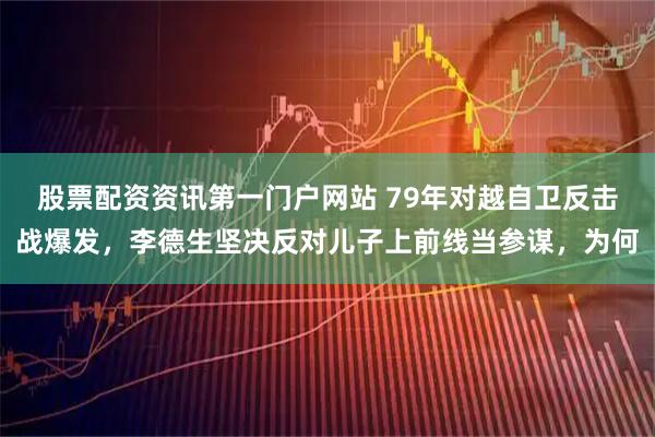 股票配资资讯第一门户网站 79年对越自卫反击战爆发，李德生坚决反对儿子上前线当参谋，为何
