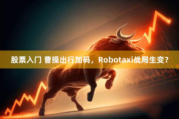 股票入门 曹操出行加码，Robotaxi战局生变？