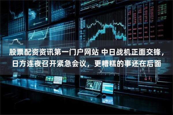 股票配资资讯第一门户网站 中日战机正面交锋，日方连夜召开紧急会议，更糟糕的事还在后面
