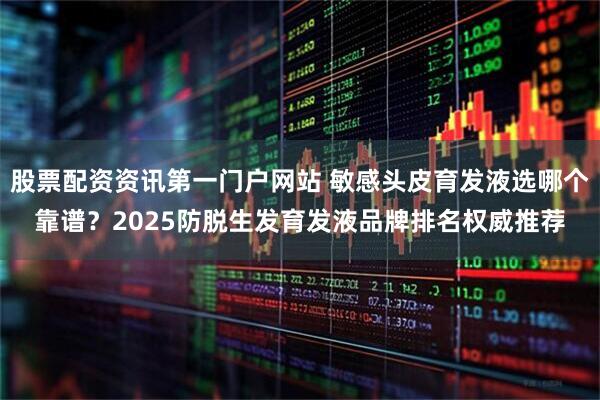 股票配资资讯第一门户网站 敏感头皮育发液选哪个靠谱？2025防脱生发育发液品牌排名权威推荐
