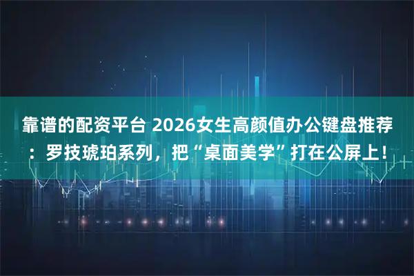 靠谱的配资平台 2026女生高颜值办公键盘推荐：罗技琥珀系列，把“桌面美学”打在公屏上！