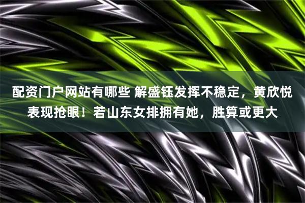 配资门户网站有哪些 解盛钰发挥不稳定，黄欣悦表现抢眼！若山东女排拥有她，胜算或更大