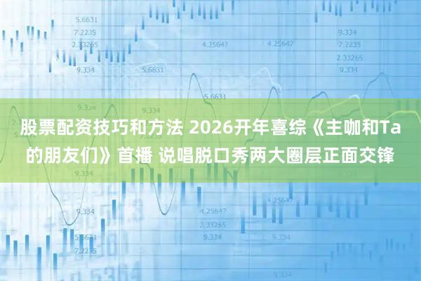 股票配资技巧和方法 2026开年喜综《主咖和Ta的朋友们》首播 说唱脱口秀两大圈层正面交锋