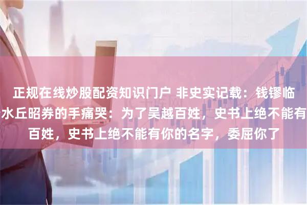 正规在线炒股配资知识门户 非史实记载：钱镠临终前屏退左右，握着水丘昭券的手痛哭：为了吴越百姓，史书上绝不能有你的名字，委屈你了