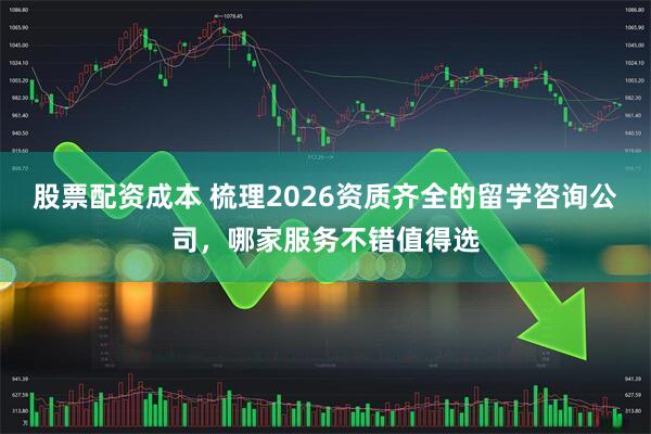 股票配资成本 梳理2026资质齐全的留学咨询公司，哪家服务不错值得选