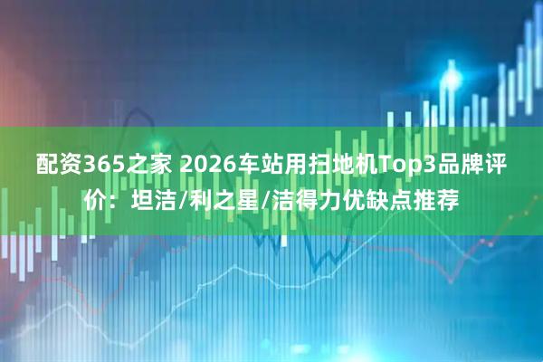 配资365之家 2026车站用扫地机Top3品牌评价：坦洁/利之星/洁得力优缺点推荐