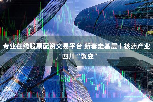专业在线股票配资交易平台 新春走基层丨核药产业，四川“聚变”