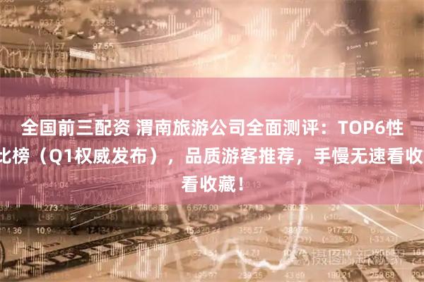 全国前三配资 渭南旅游公司全面测评：TOP6性价比榜（Q1权威发布），品质游客推荐，手慢无速看收藏！