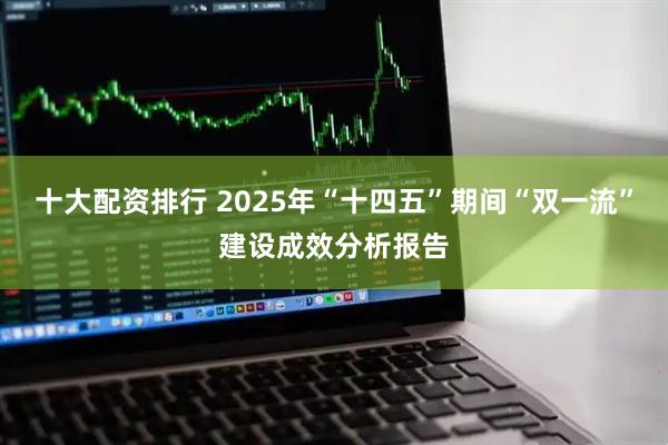 十大配资排行 2025年“十四五”期间“双一流”建设成效分析报告