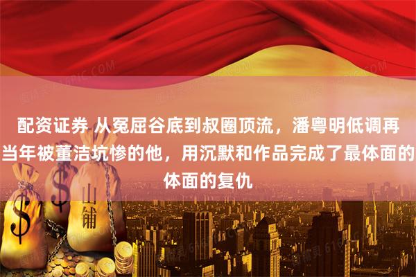 配资证券 从冤屈谷底到叔圈顶流，潘粤明低调再婚：当年被董洁坑惨的他，用沉默和作品完成了最体面的复仇