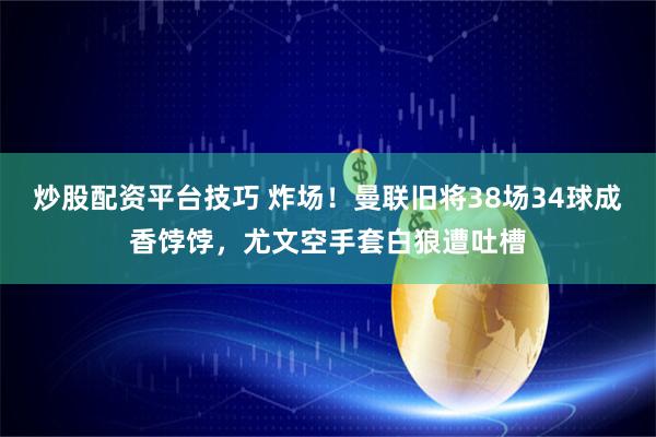 炒股配资平台技巧 炸场！曼联旧将38场34球成香饽饽，尤文空手套白狼遭吐槽