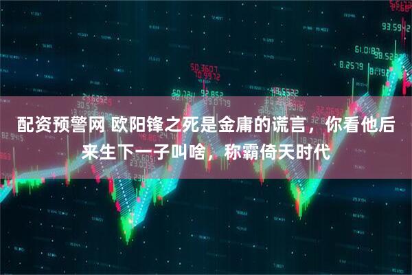 配资预警网 欧阳锋之死是金庸的谎言，你看他后来生下一子叫啥，称霸倚天时代