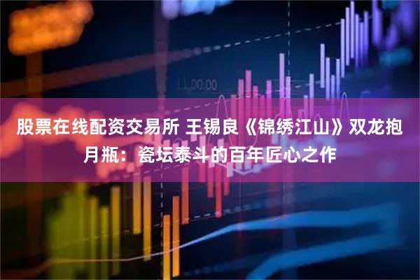 股票在线配资交易所 王锡良《锦绣江山》双龙抱月瓶：瓷坛泰斗的百年匠心之作