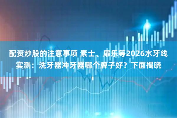 配资炒股的注意事项 素士、扉乐等2026水牙线实测：洗牙器冲牙器哪个牌子好？下面揭晓