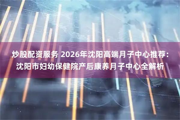 炒股配资服务 2026年沈阳高端月子中心推荐：沈阳市妇幼保健院产后康养月子中心全解析
