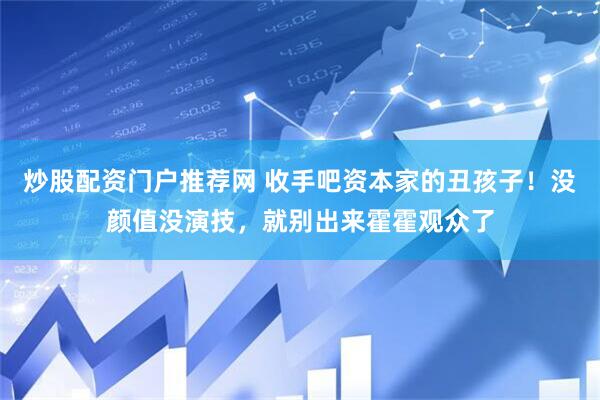 炒股配资门户推荐网 收手吧资本家的丑孩子！没颜值没演技，就别出来霍霍观众了