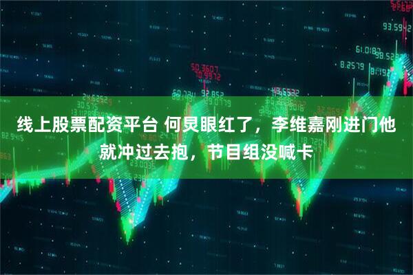 线上股票配资平台 何炅眼红了，李维嘉刚进门他就冲过去抱，节目组没喊卡