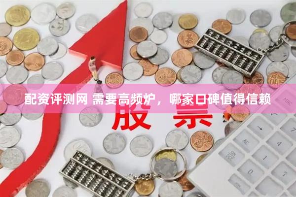 配资评测网 需要高频炉，哪家口碑值得信赖