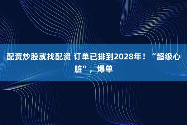配资炒股就找配资 订单已排到2028年！“超级心脏”，爆单