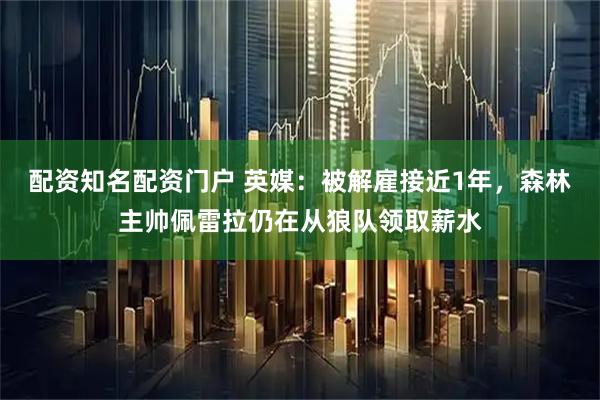 配资知名配资门户 英媒：被解雇接近1年，森林主帅佩雷拉仍在从狼队领取薪水