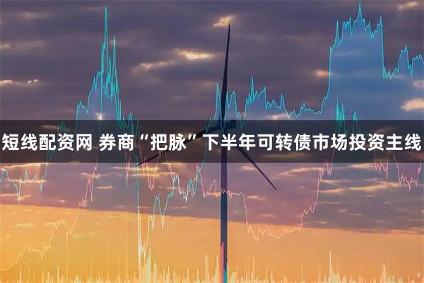 短线配资网 券商“把脉”下半年可转债市场投资主线