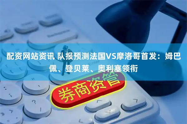 配资网站资讯 队报预测法国VS摩洛哥首发：姆巴佩、登贝莱、奥利塞领衔