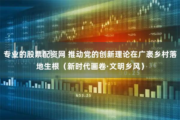专业的股票配资网 推动党的创新理论在广袤乡村落地生根（新时代画卷·文明乡风）
