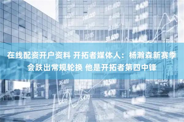 在线配资开户资料 开拓者媒体人：杨瀚森新赛季会跌出常规轮换 他是开拓者第四中锋
