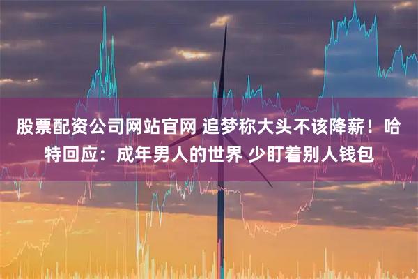 股票配资公司网站官网 追梦称大头不该降薪！哈特回应：成年男人的世界 少盯着别人钱包