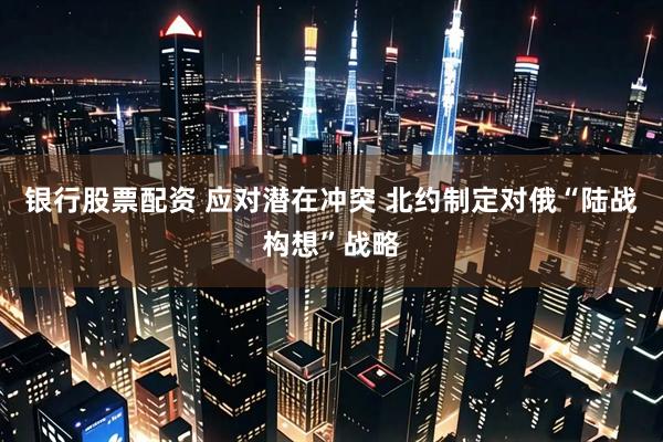 银行股票配资 应对潜在冲突 北约制定对俄“陆战构想”战略
